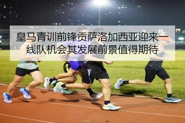 皇马青训前锋贡萨洛加西亚迎来一线队机会其发展前景值得期待