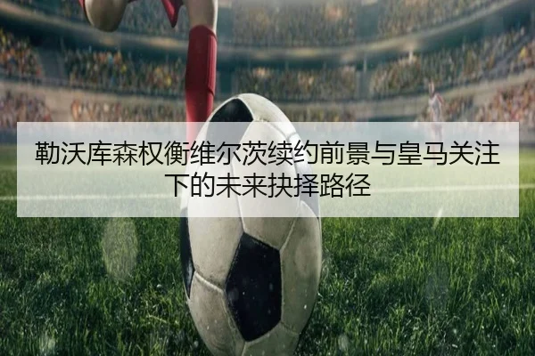 勒沃库森权衡维尔茨续约前景与皇马关注下的未来抉择路径